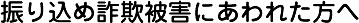 振り込め詐欺被害にあわれた方へ